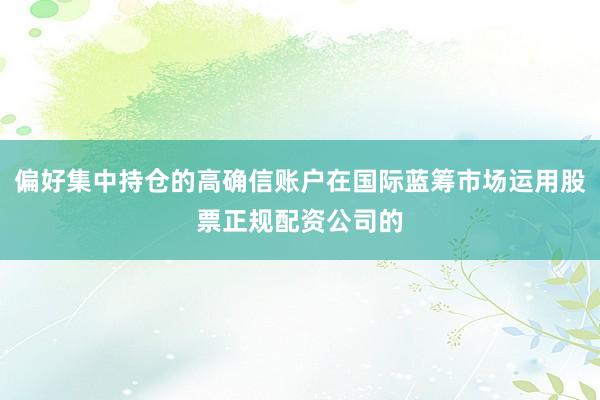 偏好集中持仓的高确信账户在国际蓝筹市场运用股票正规配资公司的