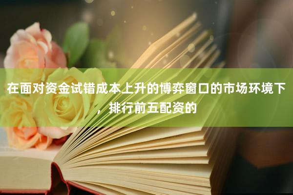 在面对资金试错成本上升的博弈窗口的市场环境下，排行前五配资的