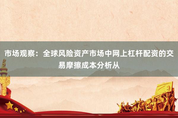 市场观察：全球风险资产市场中网上杠杆配资的交易摩擦成本分析从