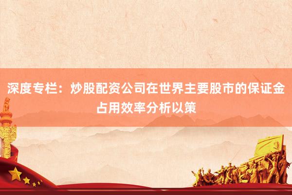 深度专栏：炒股配资公司在世界主要股市的保证金占用效率分析以策