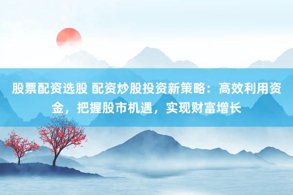 股票配资选股 配资炒股投资新策略：高效利用资金，把握股市机遇，实现财富增长