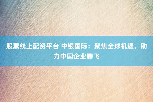 股票线上配资平台 中银国际：聚焦全球机遇，助力中国企业腾飞