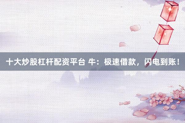 十大炒股杠杆配资平台 牛：极速借款，闪电到账！