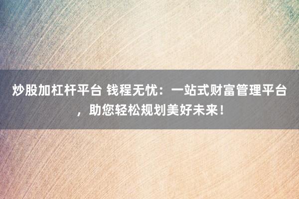 炒股加杠杆平台 钱程无忧：一站式财富管理平台，助您轻松规划美好未来！