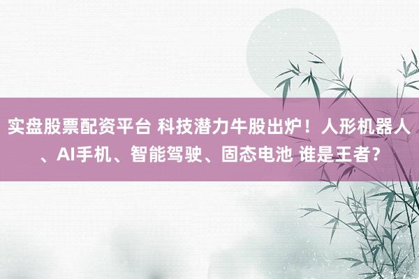 实盘股票配资平台 科技潜力牛股出炉！人形机器人、AI手机、智能驾驶、固态电池 谁是王者？