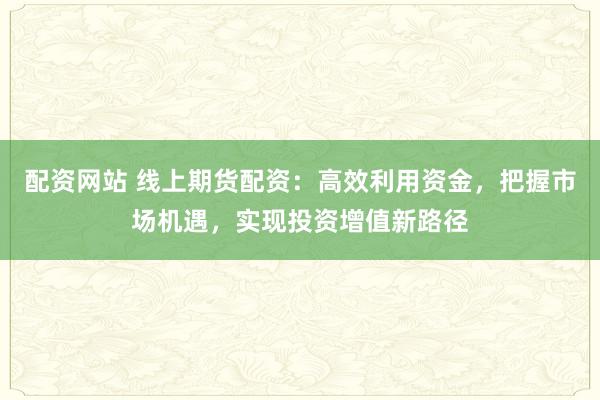 配资网站 线上期货配资：高效利用资金，把握市场机遇，实现投资增值新路径