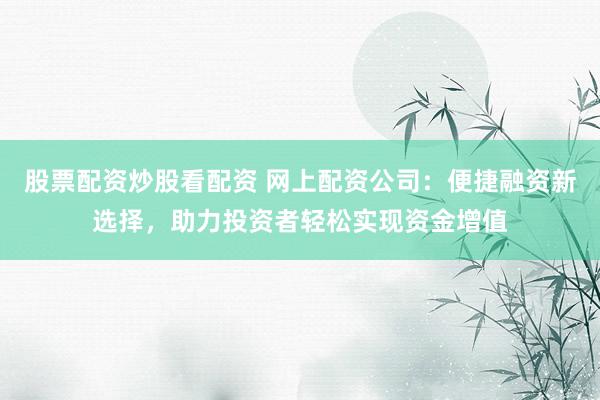 股票配资炒股看配资 网上配资公司：便捷融资新选择，助力投资者轻松实现资金增值
