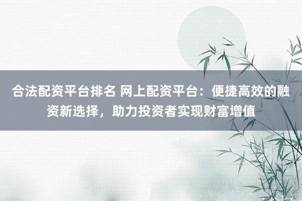 合法配资平台排名 网上配资平台：便捷高效的融资新选择，助力投资者实现财富增值
