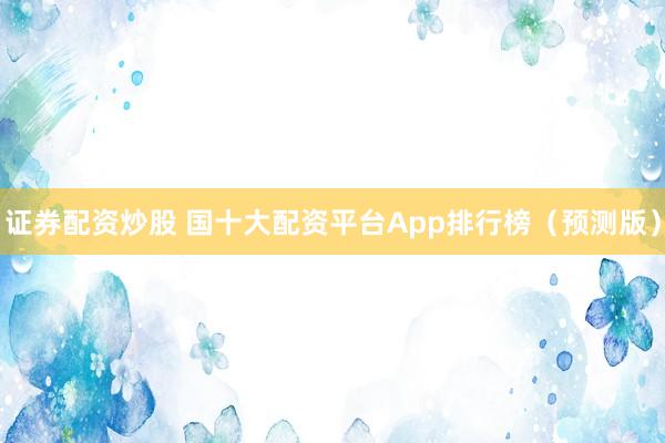 证券配资炒股 国十大配资平台App排行榜（预测版）
