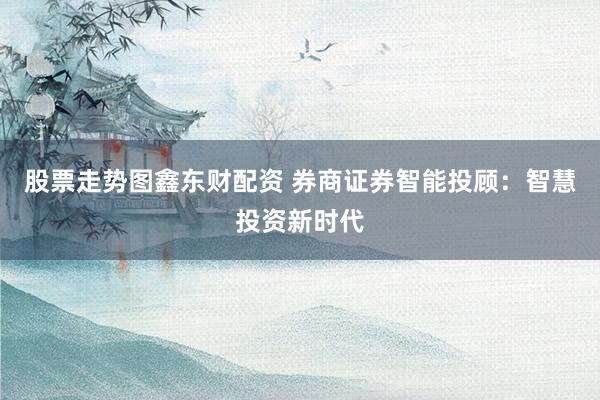 股票走势图鑫东财配资 券商证券智能投顾：智慧投资新时代