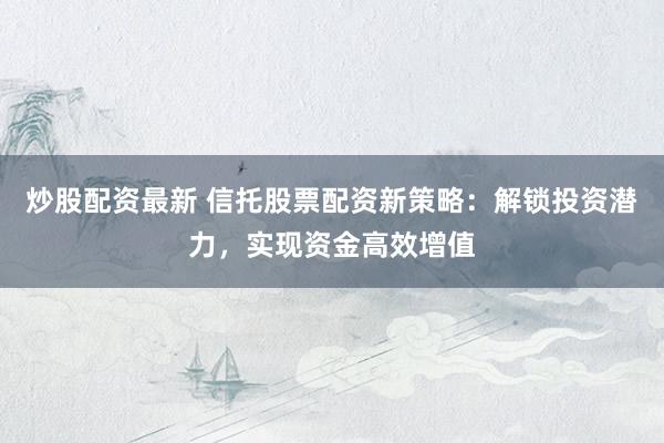 炒股配资最新 信托股票配资新策略:解锁投资潜力,实现资金高效增值