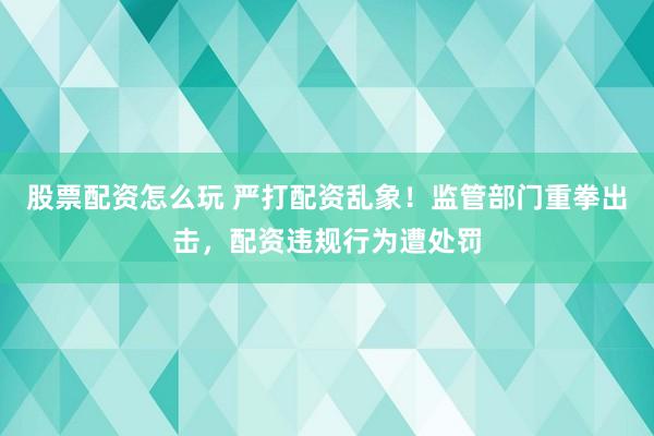 股票配资怎么玩 严打配资乱象！监管部门重拳出击，配资违规行为遭处罚