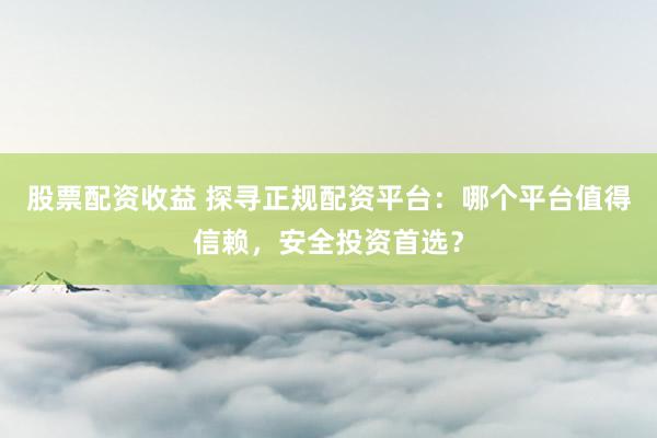 股票配资收益 探寻正规配资平台：哪个平台值得信赖，安全投资首选？